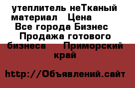 утеплитель неТканый материал › Цена ­ 100 - Все города Бизнес » Продажа готового бизнеса   . Приморский край